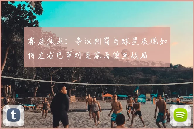 赛后焦点：争议判罚与球星表现如何左右巴萨对皇家马德里战局