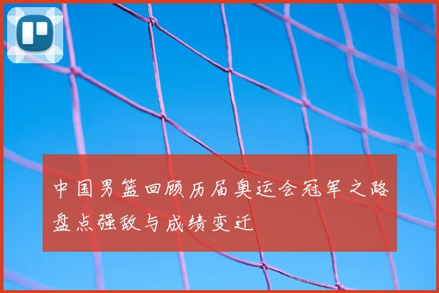 中国男篮回顾历届奥运会冠军之路盘点强敌与成绩变迁