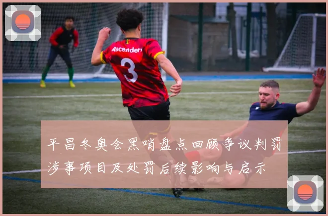 平昌冬奥会黑哨盘点回顾争议判罚涉事项目及处罚后续影响与启示