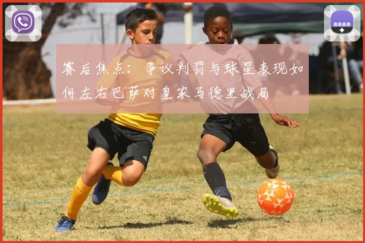 赛后焦点：争议判罚与球星表现如何左右巴萨对皇家马德里战局