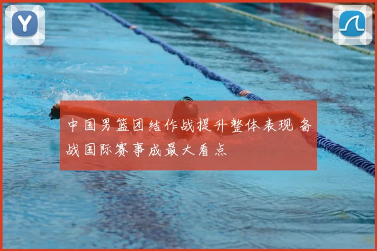 中国男篮团结作战提升整体表现 备战国际赛事成最大看点