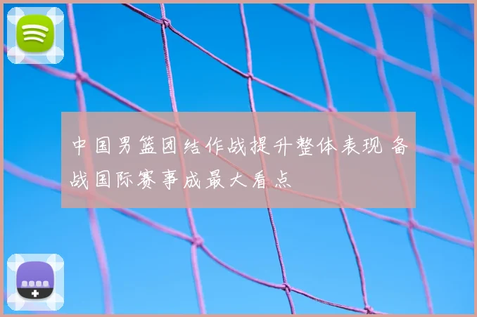 中国男篮团结作战提升整体表现 备战国际赛事成最大看点