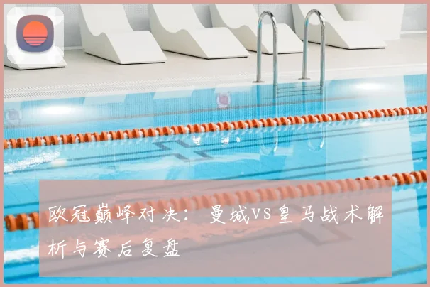 欧冠巅峰对决：曼城vs皇马战术解析与赛后复盘