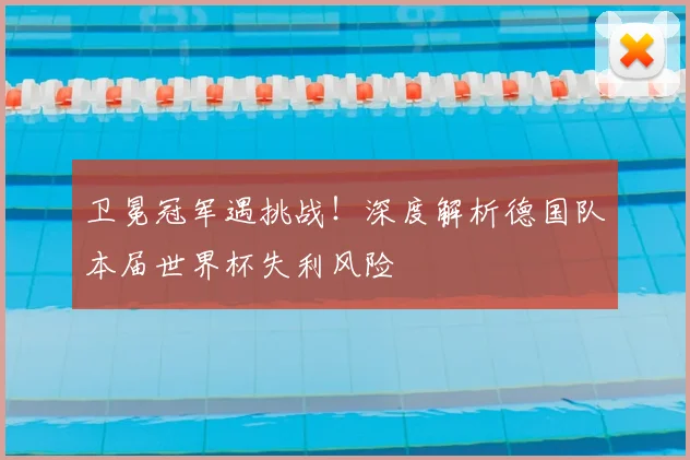 卫冕冠军遇挑战！深度解析德国队本届世界杯失利风险
