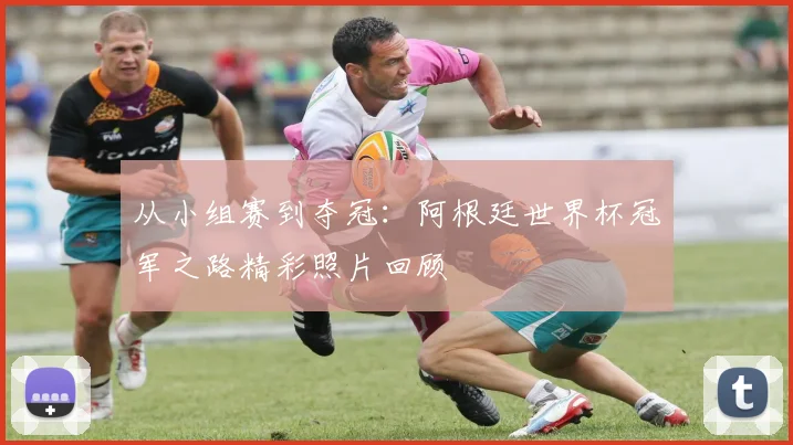 从小组赛到夺冠：阿根廷世界杯冠军之路精彩照片回顾