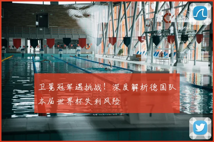 卫冕冠军遇挑战！深度解析德国队本届世界杯失利风险