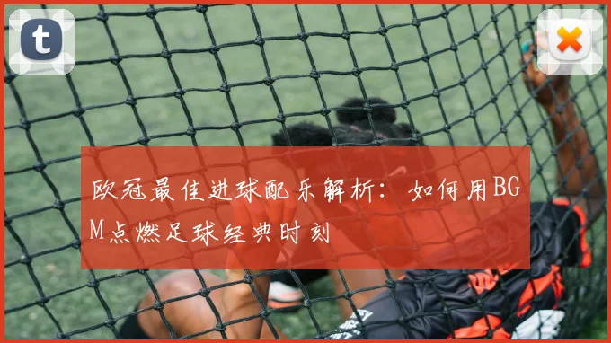 欧冠最佳进球配乐解析：如何用BGM点燃足球经典时刻