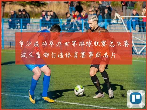 华沙成功举办世界排球联赛总决赛 波兰首都打造体育赛事新名片