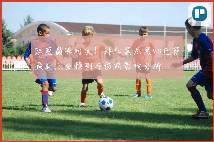 欧冠巅峰对决！拜仁慕尼黑vs巴萨最新比分预测与伤病影响分析